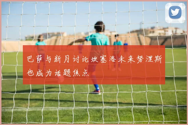 巴萨与新月讨论坎塞洛未来努涅斯也成为话题焦点
