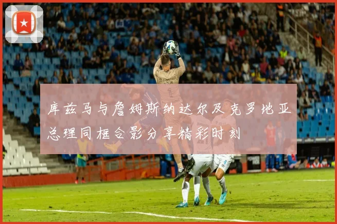 库兹马与詹姆斯纳达尔及克罗地亚总理同框合影分享精彩时刻