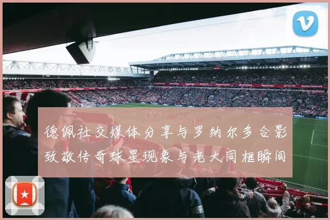 德佩社交媒体分享与罗纳尔多合影致敬传奇球星现象与老大同框瞬间