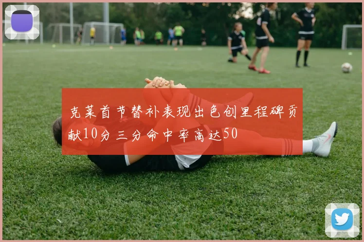 克莱首节替补表现出色创里程碑贡献10分三分命中率高达50