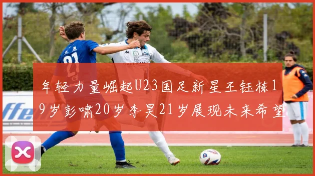 年轻力量崛起U23国足新星王钰栋19岁彭啸20岁李昊21岁展现未来希望