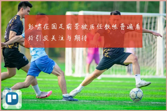 彭啸在国足前景被历任教练普遍看好引发关注与期待