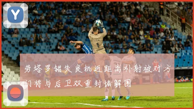 劳塔罗错失良机近距离补射被对方门将与后卫双重封堵解围