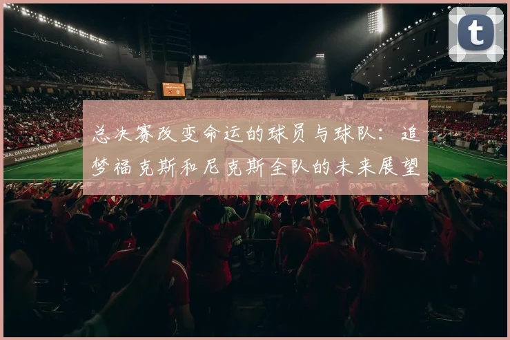 总决赛改变命运的球员与球队：追梦福克斯和尼克斯全队的未来展望