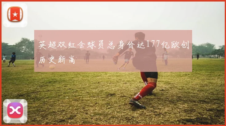 英超双红会球员总身价达177亿欧创历史新高