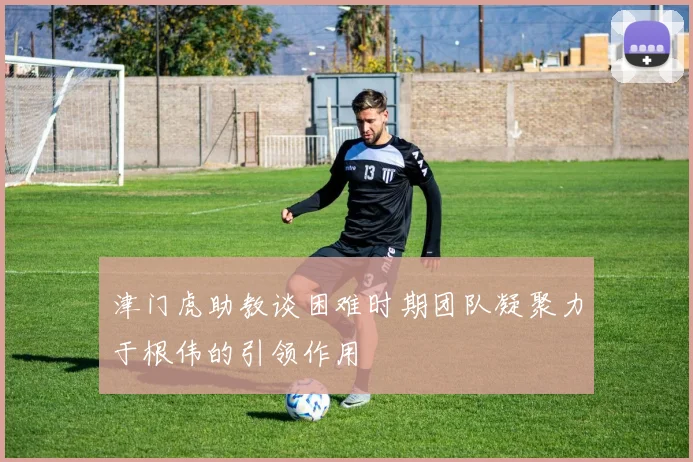 津门虎助教谈困难时期团队凝聚力于根伟的引领作用