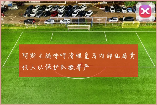 阿斯主编呼吁清理皇马内部乱局责任人以保护队徽尊严