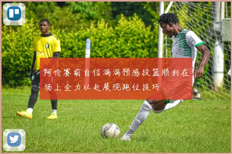 阿伦赛前自信满满预感投篮顺利在场上全力以赴展现跑位技巧