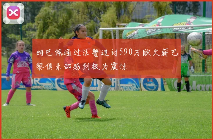 姆巴佩通过法警追讨590万欧欠薪巴黎俱乐部感到极为震惊
