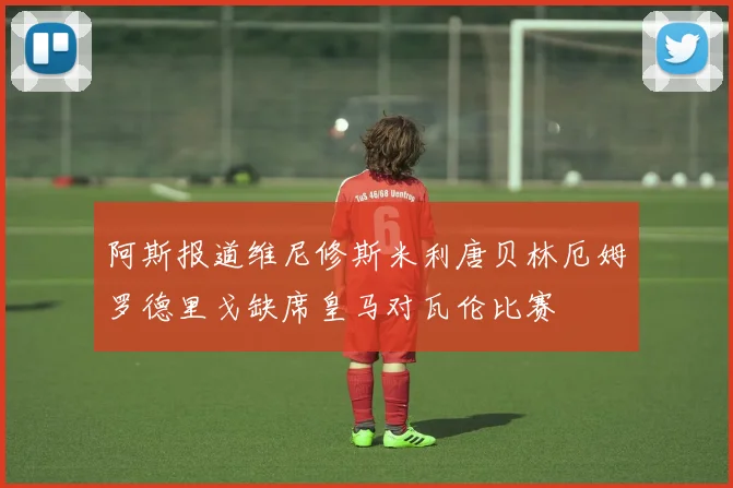 阿斯报道维尼修斯米利唐贝林厄姆罗德里戈缺席皇马对瓦伦比赛