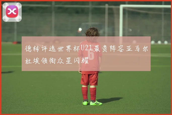 德转评选世界杯U21最贵阵容亚马尔杜埃领衔众星闪耀