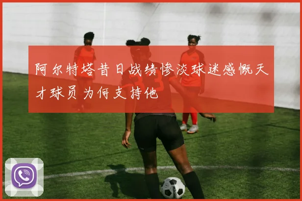 阿尔特塔昔日战绩惨淡球迷感慨天才球员为何支持他