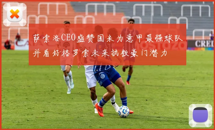 萨索洛CEO盛赞国米为意甲最强球队并看好格罗索未来执教豪门潜力