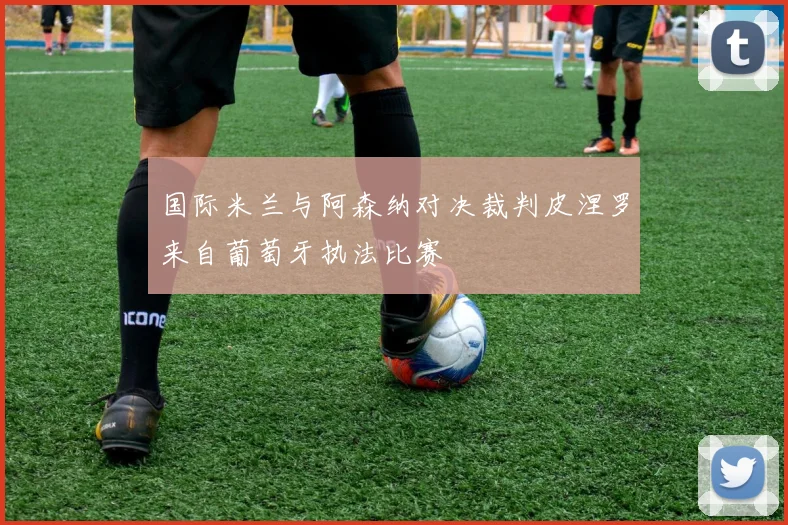 国际米兰与阿森纳对决裁判皮涅罗来自葡萄牙执法比赛