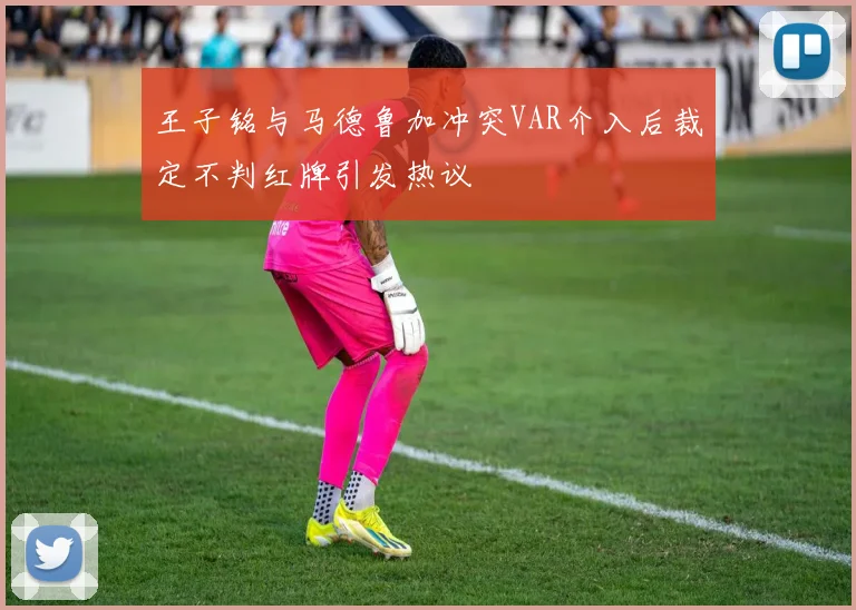 王子铭与马德鲁加冲突VAR介入后裁定不判红牌引发热议