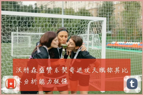 沃特森盛赞东契奇进攻天赋称其比赛分析能力极强