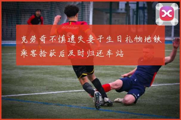 克劳奇不慎遗失妻子生日礼物地铁乘客拾获后及时归还车站