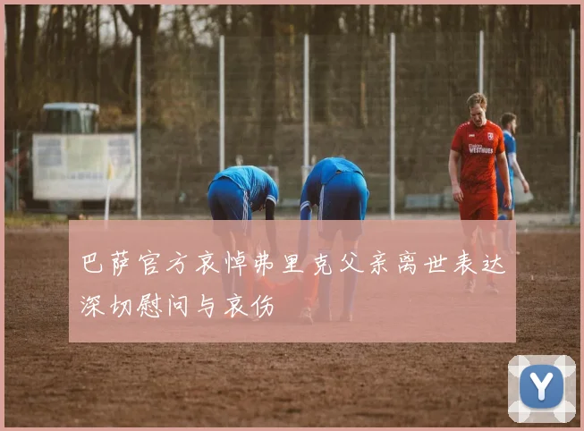 巴萨官方哀悼弗里克父亲离世表达深切慰问与哀伤