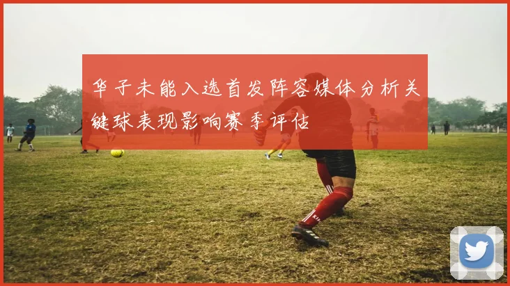 华子未能入选首发阵容媒体分析关键球表现影响赛季评估