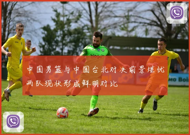 中国男篮与中国台北对决前景堪忧两队现状形成鲜明对比