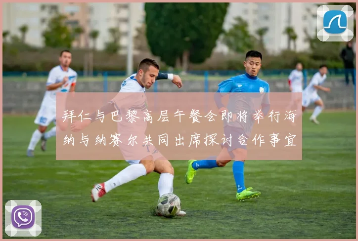 拜仁与巴黎高层午餐会即将举行海纳与纳赛尔共同出席探讨合作事宜