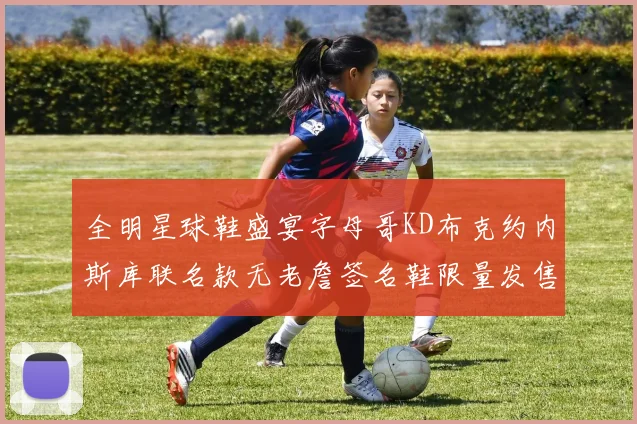 全明星球鞋盛宴字母哥KD布克约内斯库联名款无老詹签名鞋限量发售