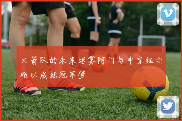 火箭队的未来迷雾阿门与申京组合难以成就冠军梦