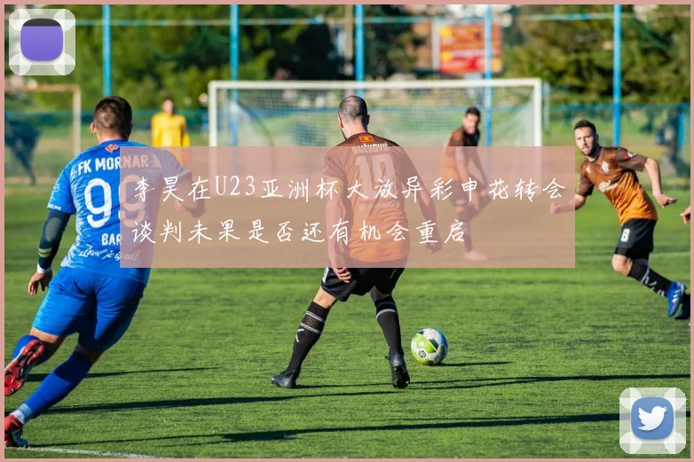 李昊在U23亚洲杯大放异彩申花转会谈判未果是否还有机会重启
