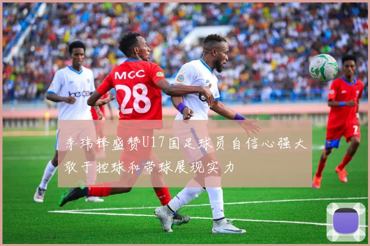 李玮锋盛赞U17国足球员自信心强大敢于控球和带球展现实力