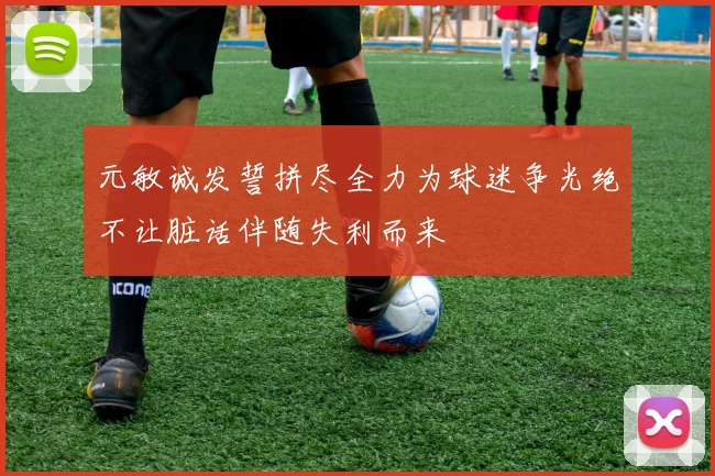元敏诚发誓拼尽全力为球迷争光绝不让脏话伴随失利而来